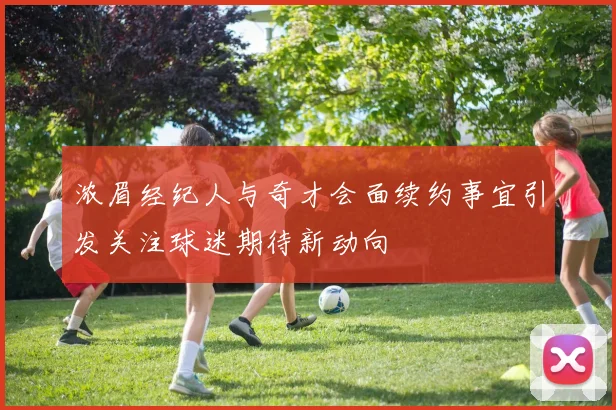 浓眉经纪人与奇才会面续约事宜引发关注球迷期待新动向