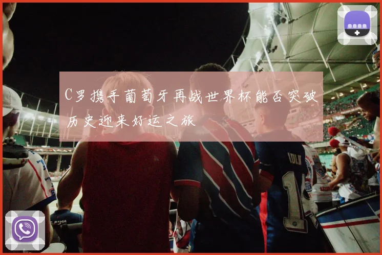 C罗携手葡萄牙再战世界杯能否突破历史迎来好运之旅