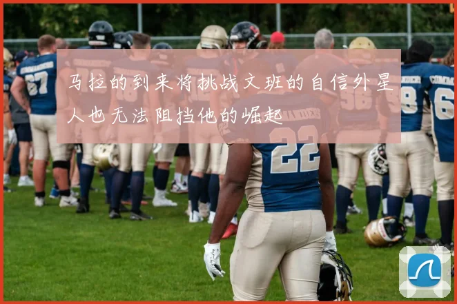 马拉的到来将挑战文班的自信外星人也无法阻挡他的崛起