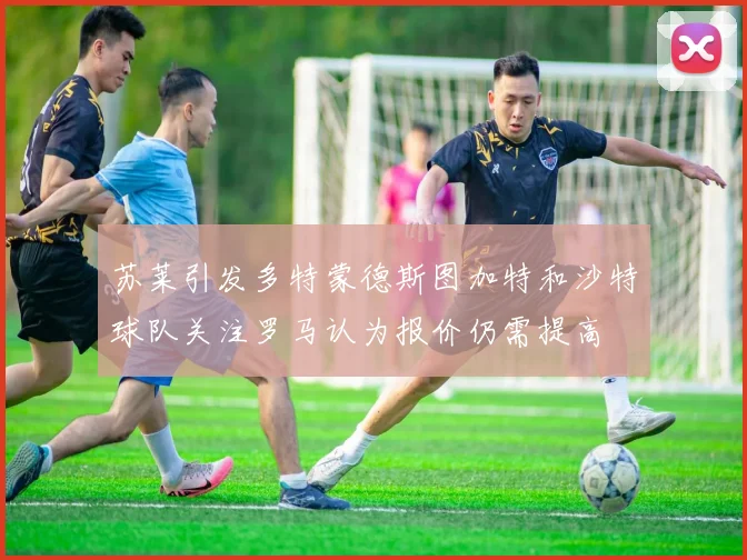 苏莱引发多特蒙德斯图加特和沙特球队关注罗马认为报价仍需提高