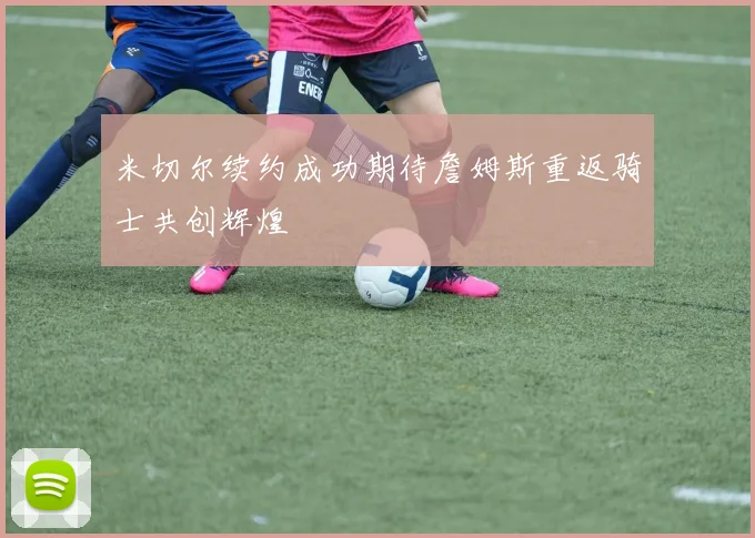 米切尔续约成功期待詹姆斯重返骑士共创辉煌