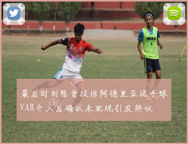 最后时刻陈晋投诉阿德里亚诺手球VAR介入后确认未犯规引发热议