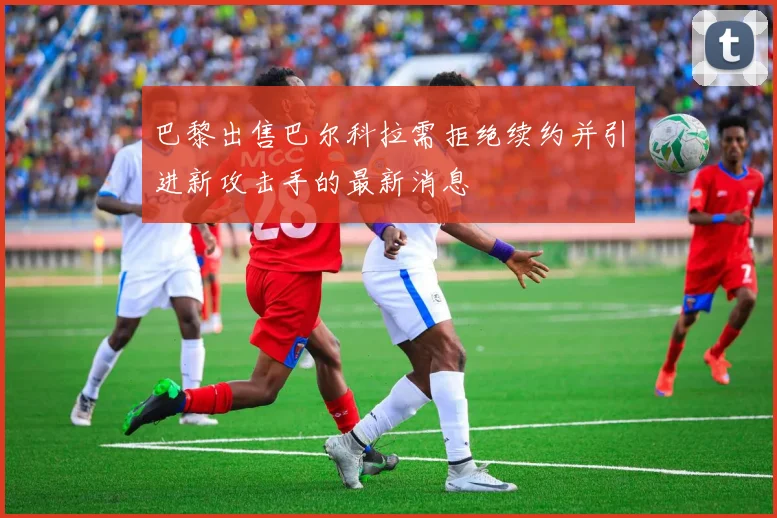 巴黎出售巴尔科拉需拒绝续约并引进新攻击手的最新消息
