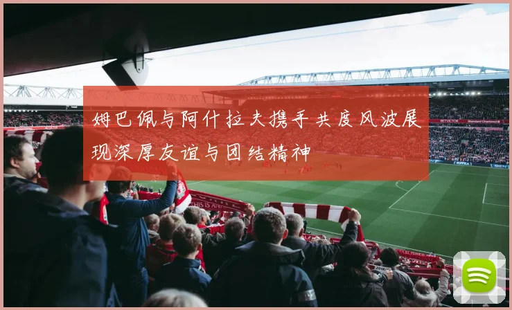 姆巴佩与阿什拉夫携手共度风波展现深厚友谊与团结精神