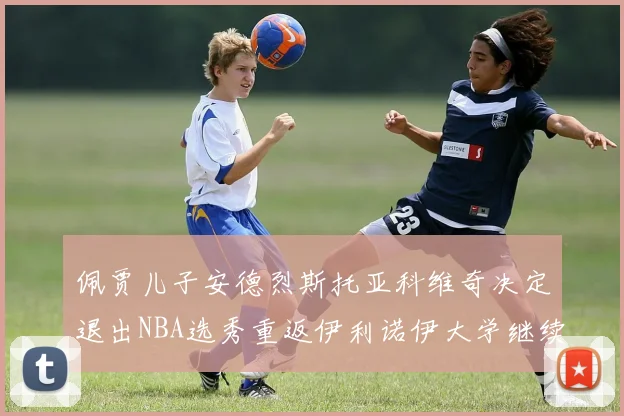 佩贾儿子安德烈斯托亚科维奇决定退出NBA选秀重返伊利诺伊大学继续学业