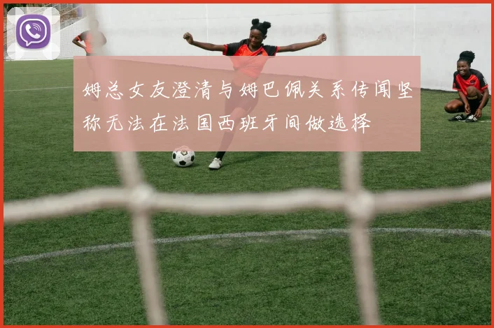 姆总女友澄清与姆巴佩关系传闻坚称无法在法国西班牙间做选择