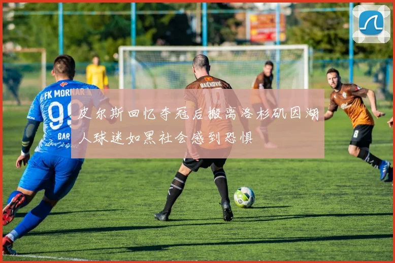 皮尔斯回忆夺冠后搬离洛杉矶因湖人球迷如黑社会感到恐惧