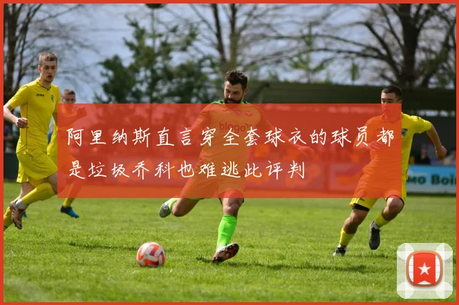 阿里纳斯直言穿全套球衣的球员都是垃圾乔科也难逃此评判