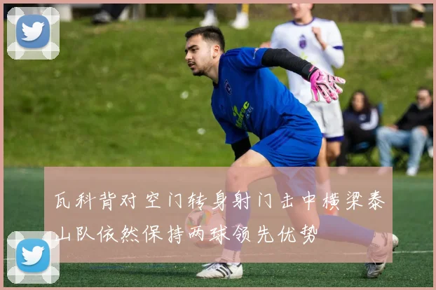瓦科背对空门转身射门击中横梁泰山队依然保持两球领先优势