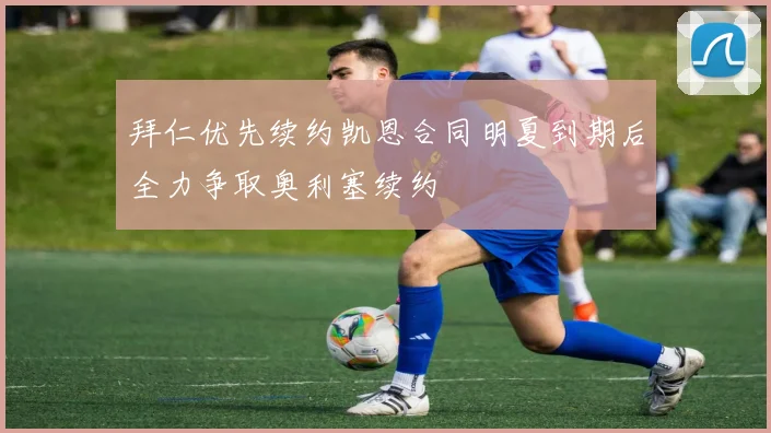 拜仁优先续约凯恩合同明夏到期后全力争取奥利塞续约
