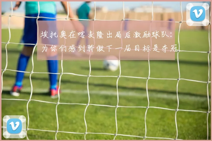 埃托奥在喀麦隆出局后激励球队：为你们感到骄傲下一届目标是夺冠