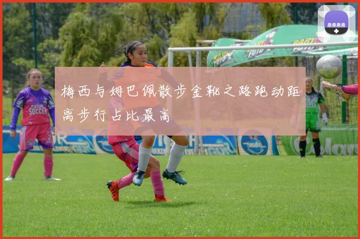 梅西与姆巴佩散步金靴之路跑动距离步行占比最高