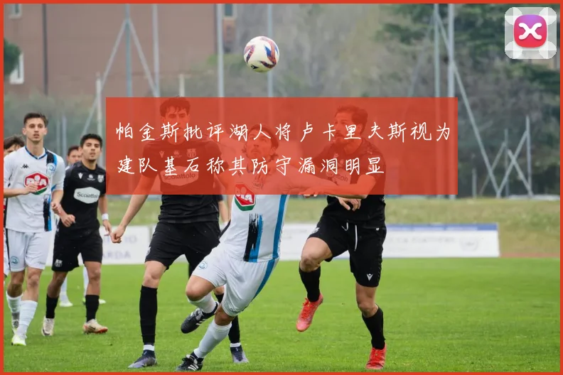帕金斯批评湖人将卢卡里夫斯视为建队基石称其防守漏洞明显