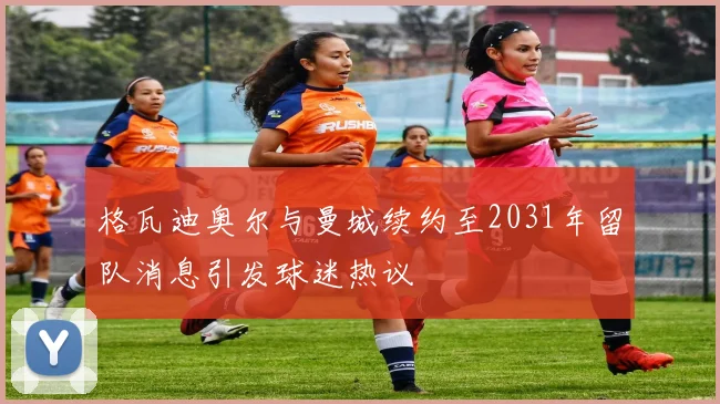 格瓦迪奥尔与曼城续约至2031年留队消息引发球迷热议