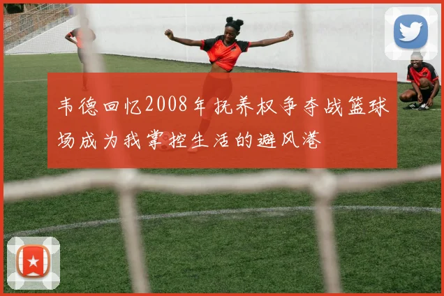 韦德回忆2008年抚养权争夺战篮球场成为我掌控生活的避风港