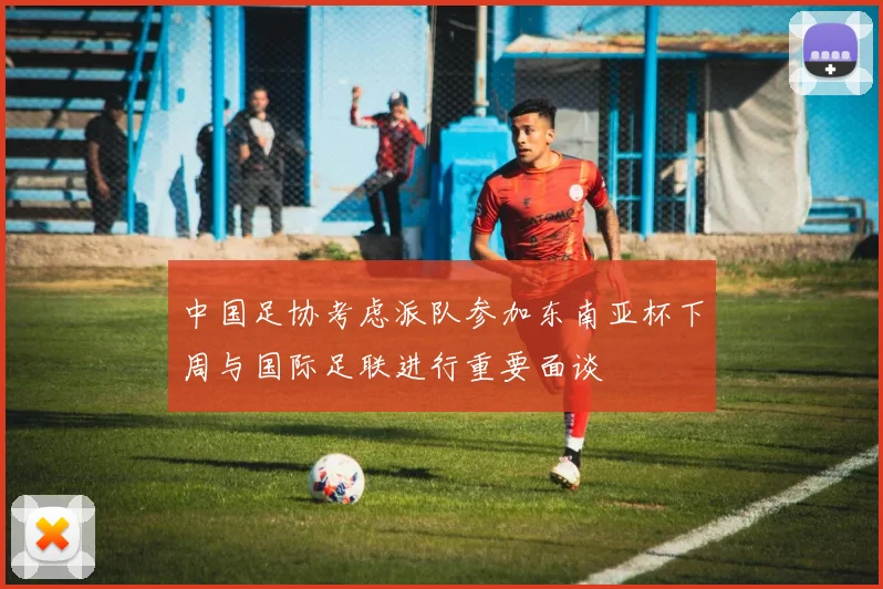 中国足协考虑派队参加东南亚杯下周与国际足联进行重要面谈