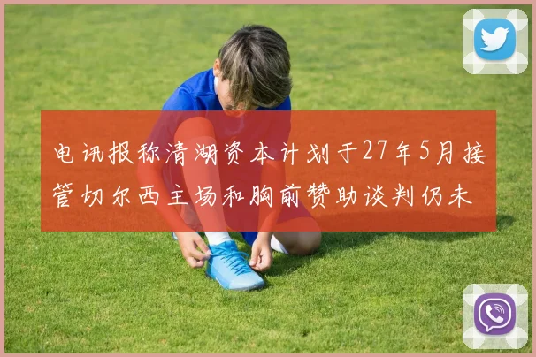 电讯报称清湖资本计划于27年5月接管切尔西主场和胸前赞助谈判仍未取得进展