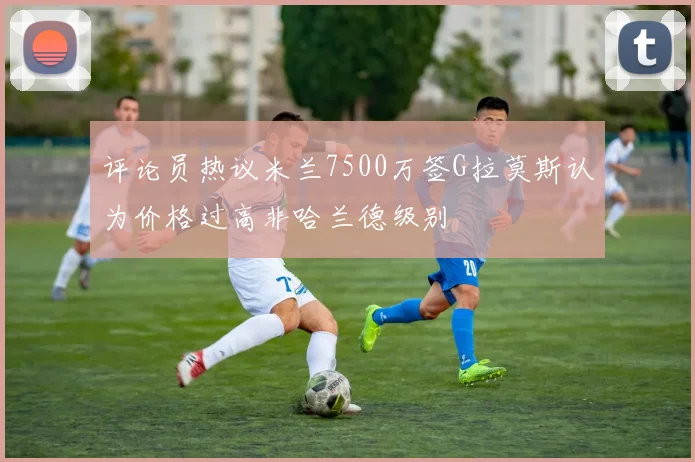 评论员热议米兰7500万签G拉莫斯认为价格过高非哈兰德级别