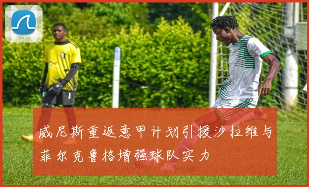 威尼斯重返意甲计划引援沙拉维与菲尔克鲁格增强球队实力