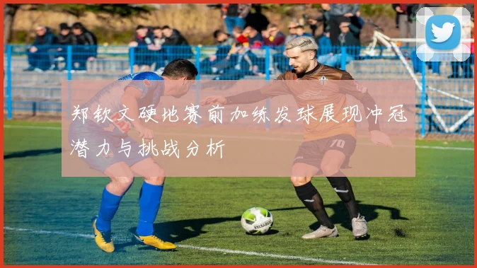 郑钦文硬地赛前加练发球展现冲冠潜力与挑战分析