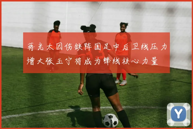 蒋光太因伤缺阵国足中后卫线压力增大张玉宁将成为锋线核心力量