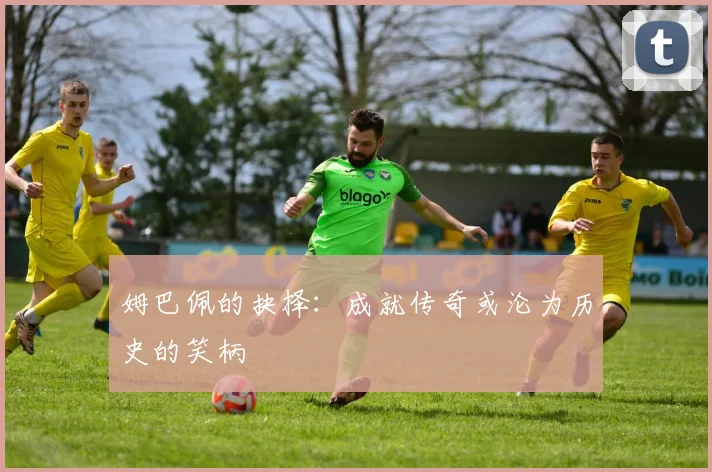 姆巴佩的抉择：成就传奇或沦为历史的笑柄