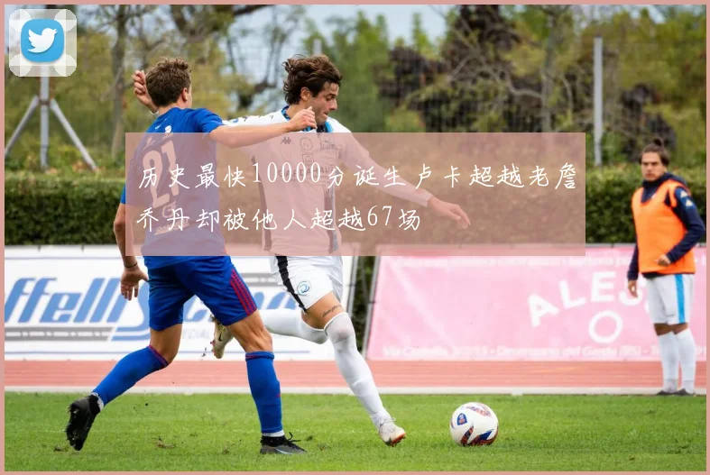 历史最快10000分诞生卢卡超越老詹乔丹却被他人超越67场