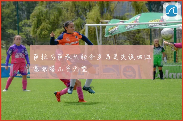 萨拉戈萨承认转会罗马是失误回归塞尔塔几乎无望