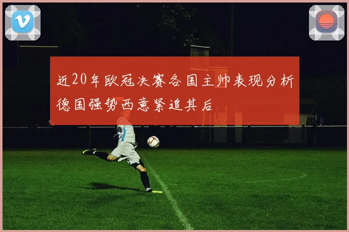 近20年欧冠决赛各国主帅表现分析德国强势西意紧追其后