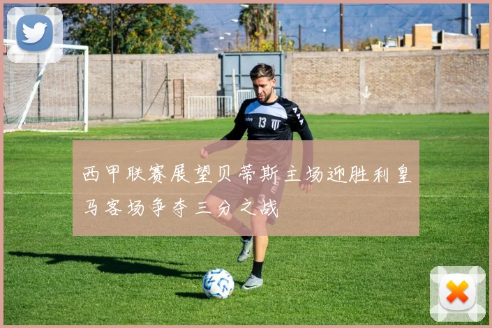 西甲联赛展望贝蒂斯主场迎胜利皇马客场争夺三分之战