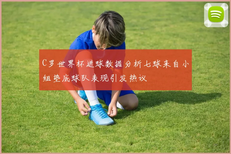 C罗世界杯进球数据分析七球来自小组垫底球队表现引发热议