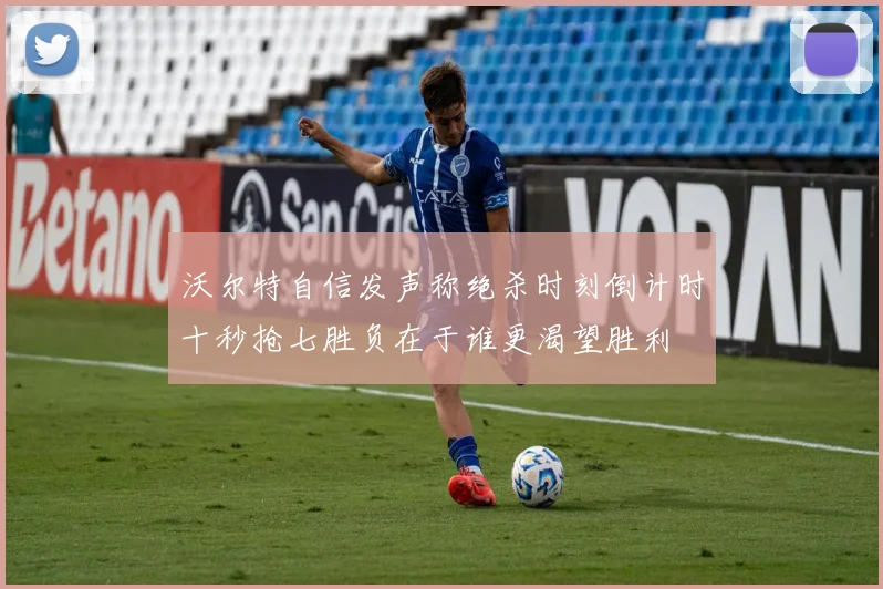 沃尔特自信发声称绝杀时刻倒计时十秒抢七胜负在于谁更渴望胜利