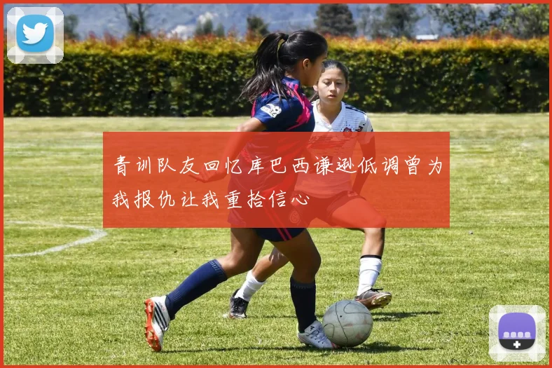 青训队友回忆库巴西谦逊低调曾为我报仇让我重拾信心